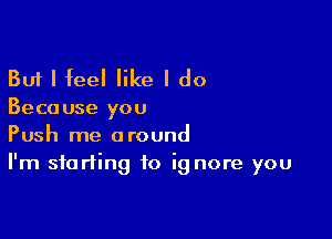 But I feel like I do

Beca use you

Push me around
I'm starting to ig nore you