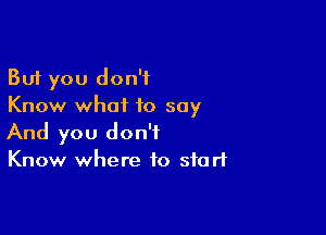 But you don't
Know what to say

And you don't
Know where to start