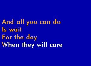 And all you can do

Is wa ii

For the day
When they will care