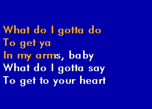 What do I 90110 do
To get ya

In my arms, bu by
What do I 90110 say
To get to your heart