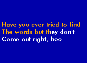 Have you ever tried to find

The words but they don't
Come out right, hoo