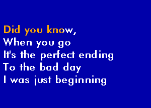 Did you know,
When you 90

NS the perfect ending
To the bad day

I was just beginning