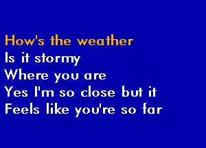 How's the weaiher
Is it stormy

Where you are
Yes I'm so close but it
Feels like you're so far
