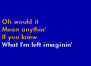 Oh would if
Mean anyihin'

If you knew
What I'm left imaginin'