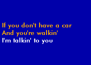 If you don't have a car

And you're walkin'
I'm talkin' to you