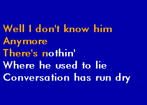 Well I don't know him

Any more

There's nofhin'
Where he used to lie
Conversation has run dry