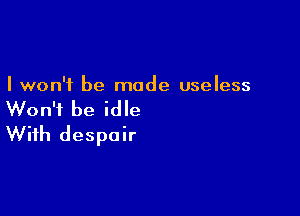 I won't be made useless

Won't be idle
With despair