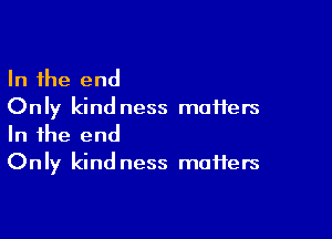 In the end
Only kind ness maHers

In the end
Only kind ness maffers