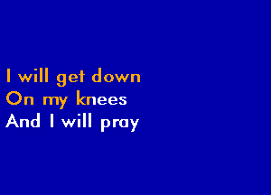 I will get down

On my knees

And I will pray