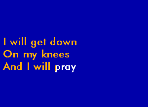 I will get down

On my knees

And I will pray