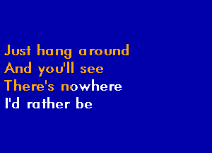 Just hang around
And you'll see

There's nowhere

I'd ra fher be