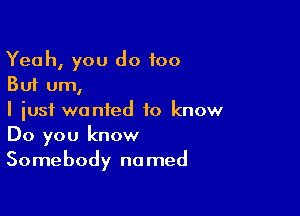 Yeah, you do too
But um,

I just wanted to know
Do you know
Somebody named