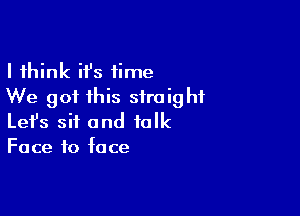 I think ifs time
We got this straight

Lefs sit and folk
Face to face