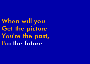 When will you
Get the picture

You're the past,
I'm the tuture