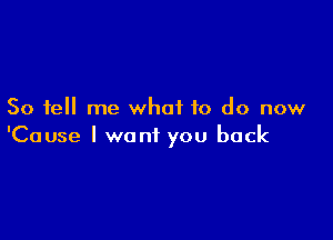 So tell me what to do now

'Cause I want you back