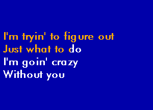 I'm fryin' to fig ure out
Just what to do

I'm goin' crazy
Without you