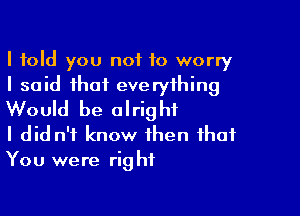 I told you not to worry
I said that everything

Would be alright
I did n't know then that
You were right