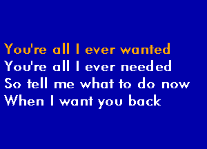 You're a I ever wanted
You're a I ever needed
50 1e me what to do now
When I want you back