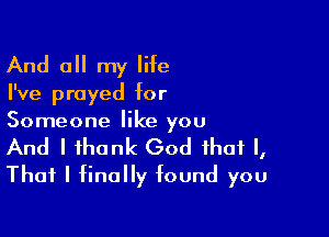 And all my life

I've prayed for

Someone like you
And I thank God that I,
That I finally found you