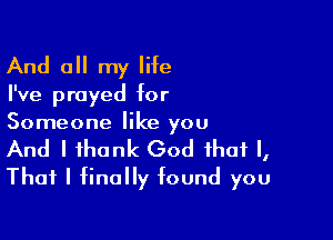 And all my life

I've prayed for

Someone like you
And I thank God that I,
That I finally found you