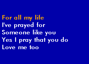 For a my life
I've prayed for

Someone like you
Yes I pray that you do

Love me too