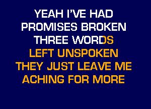 YEAH I'VE HAD
PROMISES BROKEN
THREE WORDS
LEFT UNSPOKEN
THEY JUST LEAVE ME
ACHING FOR MORE