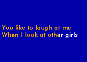 You like to laugh at me

When I look at other girls