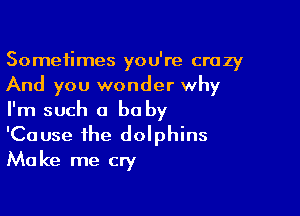 Sometimes you're crazy
And you wonder why

I'm such a be by
'Cause the dolphins
Make me cry