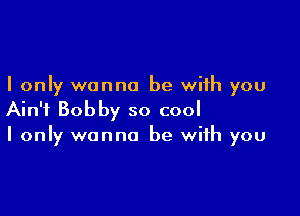 I only wanna be with you

Ain't Bobby so cool
I only wanna be with you