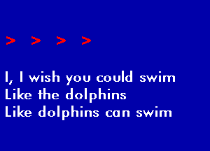I, I wish you could swim
Like the dolphins

Like dolphins can swim