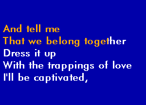 And tell me
That we belong together

Dress it up

With the trappings of love
I'll be captivated,