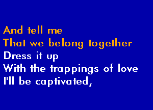 And tell me
That we belong together

Dress it up

With the trappings of love
I'll be captivated,