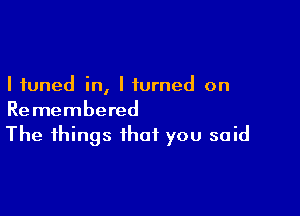 I tuned in, I turned on

Remembered
The things that you said