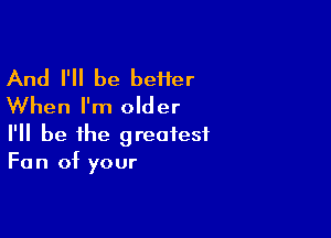 And I'll be beHer
When I'm older

I'll be the greatest
Fan of your