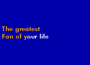 The greatesiL

Fan of your life