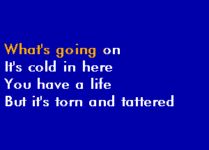 Whafs going on
Ifs cold in here

You have a life
But ifs torn and taffered