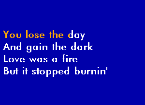 You lose the day
And gain the dark

Love was a fire
But it stopped burnin'