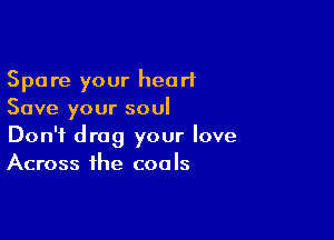 Spare your heart
Save your soul

Don't drag your love
Across the coals