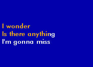 I wonder

Is there anything
I'm gonna miss