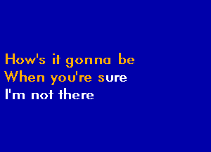 How's it gonna be

When you're sure
I'm not there