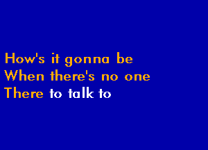 How's it gonna be

When there's no one
There to talk to