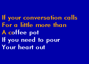 If your conversation culls
For a little more than

A coffee pot
If you need to pour
Your heart out