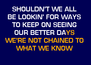 SHOULDN'T WE ALL
BE LOOKIN' FOR WAYS
TO KEEP ON SEEING
OUR BETTER DAYS
WERE NOT CHAINED T0
WHAT WE KNOW