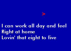 I can work all day and feel
Right of home
Lovin' that eight to five