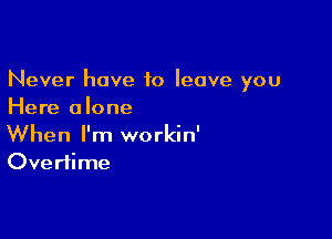 Never have 10 leave you
Here alone

When I'm workin'
Ove rtime