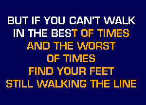 BUT IF YOU CAN'T WALK
IN THE BEST OF TIMES
AND THE WORST
0F TIMES
FIND YOUR FEET
STILL WALKING THE LINE