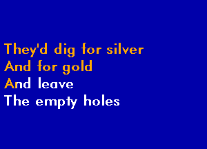 They'd dig for silver
And for gold

And leave

The empty holes