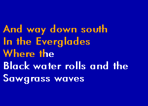 And way down south
In the Everglades

Where the

Black water rolls and the
Sawgrass waves