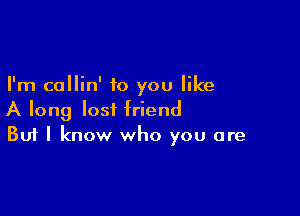 I'm callin' to you like

A long lost friend
But I know who you are