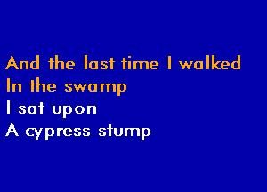 And the last time I walked
In the swamp

I sat upon
A cypress stump